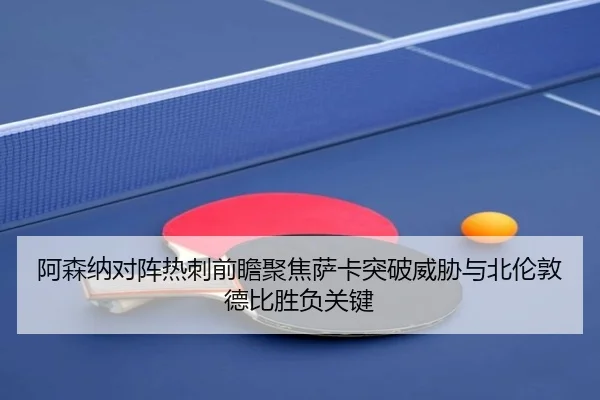 阿森纳对阵热刺前瞻聚焦萨卡突破威胁与北伦敦德比胜负关键