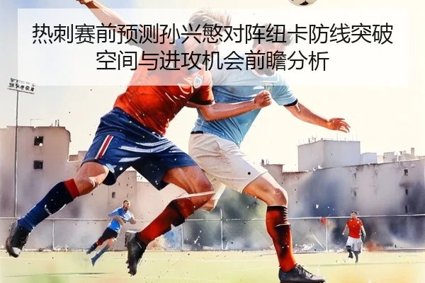 热刺赛前预测孙兴慜对阵纽卡防线突破空间与进攻机会前瞻分析
