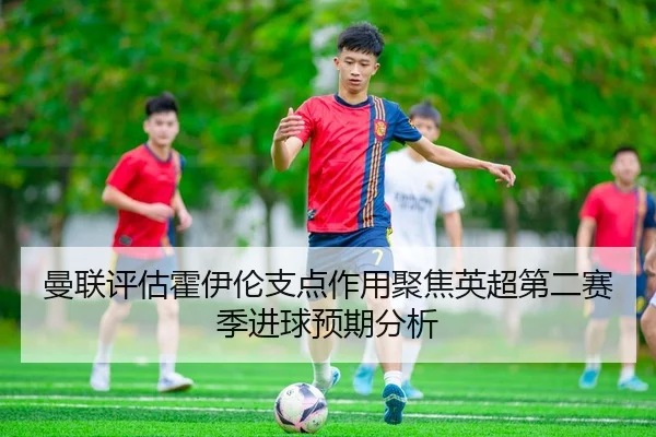 曼联评估霍伊伦支点作用聚焦英超第二赛季进球预期分析