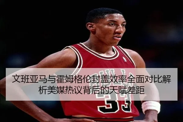 文班亚马与霍姆格伦封盖效率全面对比解析美媒热议背后的天赋差距